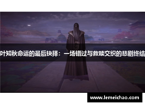 叶知秋命运的最后抉择:一场错过与救赎交织的悲剧终结 叶知秋命运的最后抉择:一场错过与救赎交织的悲剧终结